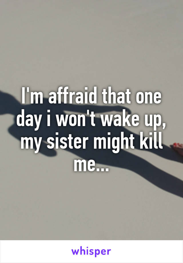 I'm affraid that one day i won't wake up, my sister might kill me...