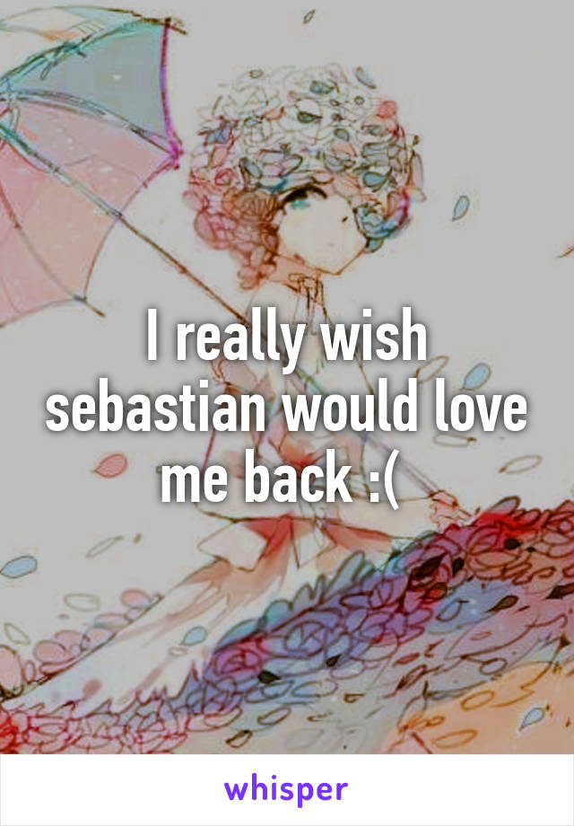 I really wish sebastian would love me back :( 