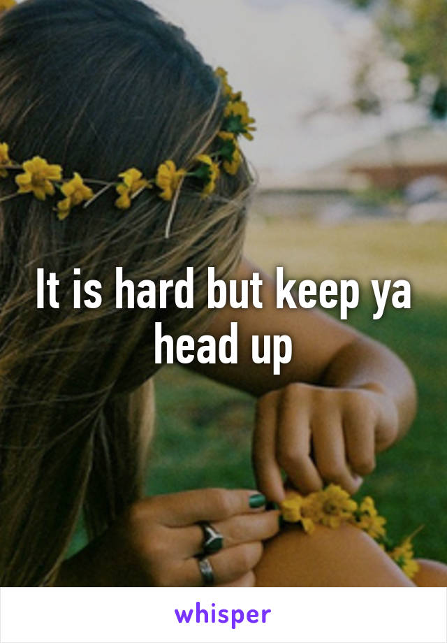 It is hard but keep ya head up