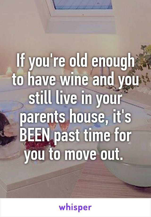 If you're old enough to have wine and you still live in your parents house, it's BEEN past time for you to move out. 