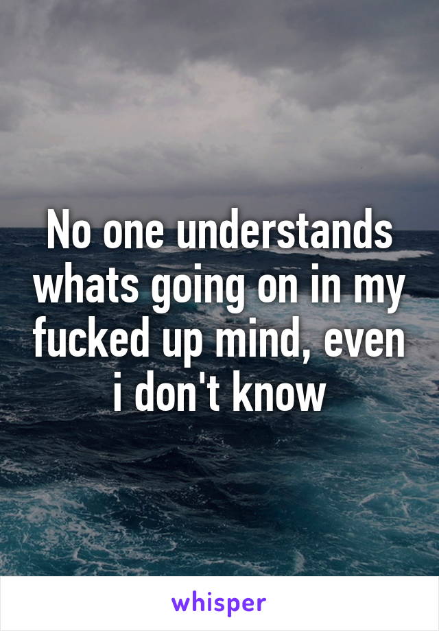 No one understands whats going on in my fucked up mind, even i don't know