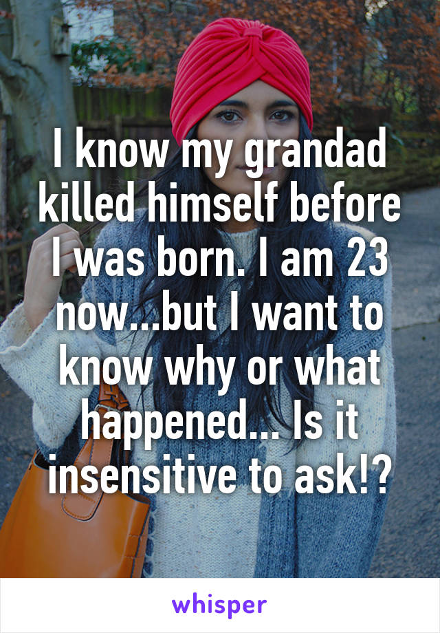 I know my grandad killed himself before I was born. I am 23 now...but I want to know why or what happened... Is it insensitive to ask!?