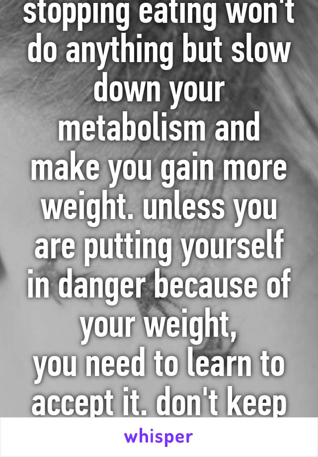 stopping eating won't do anything but slow down your metabolism and make you gain more weight. unless you are putting yourself in danger because of your weight,
you need to learn to accept it. don't keep on wasting life