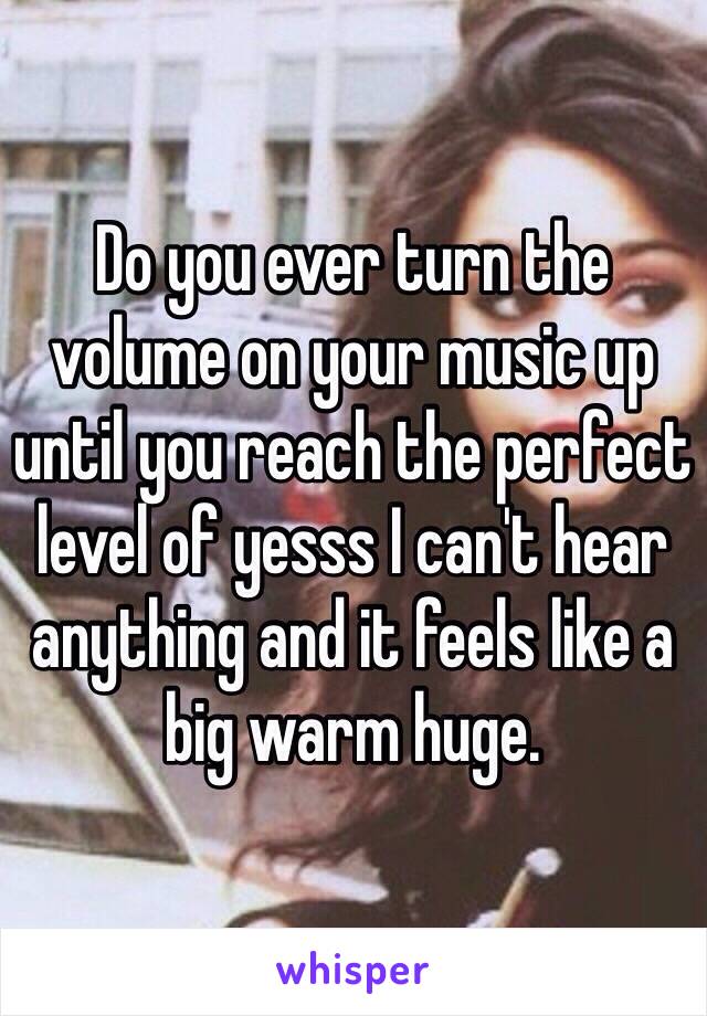 Do you ever turn the volume on your music up until you reach the perfect level of yesss I can't hear anything and it feels like a big warm huge. 