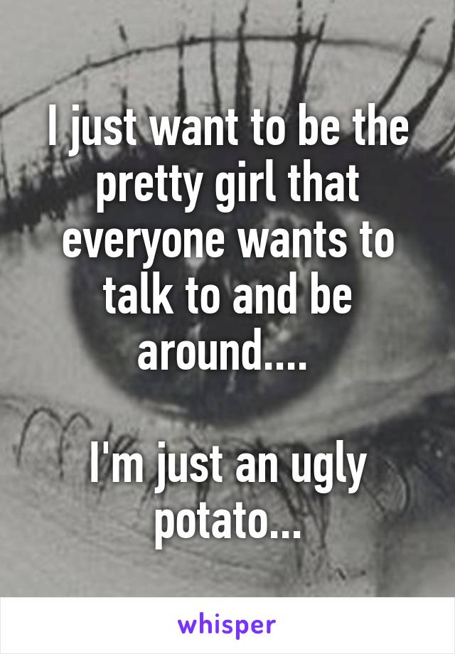 I just want to be the pretty girl that everyone wants to talk to and be around.... 

I'm just an ugly potato...