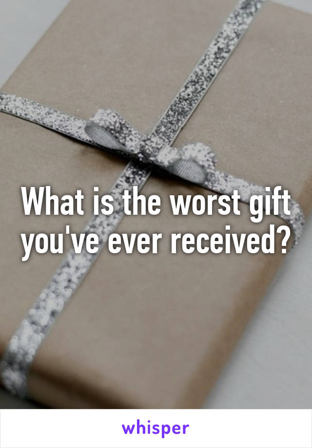 What is the worst gift you've ever received?