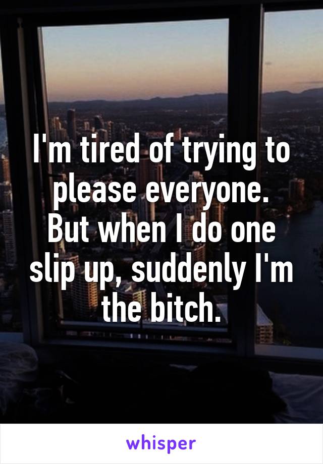 I'm tired of trying to please everyone.
But when I do one slip up, suddenly I'm the bitch.