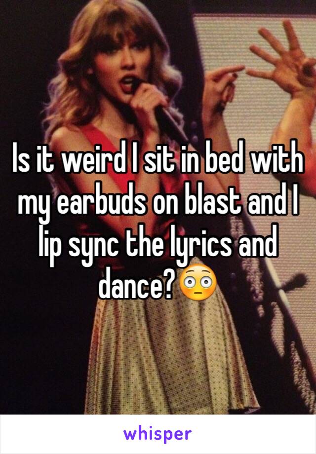 Is it weird I sit in bed with my earbuds on blast and I lip sync the lyrics and dance?😳