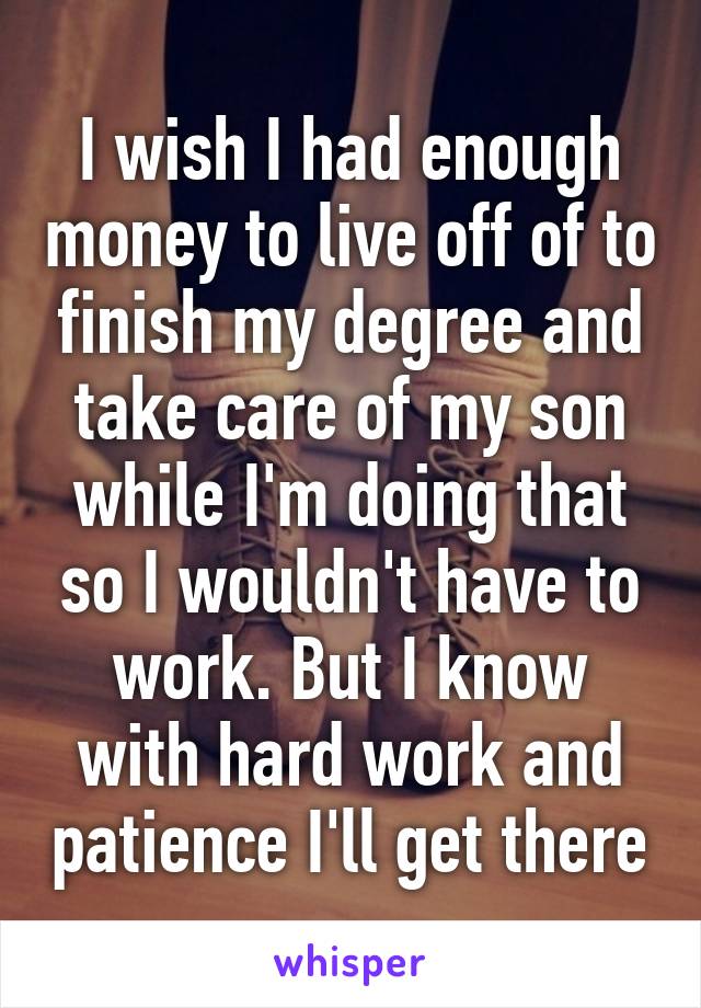 I wish I had enough money to live off of to finish my degree and take care of my son while I'm doing that so I wouldn't have to work. But I know with hard work and patience I'll get there