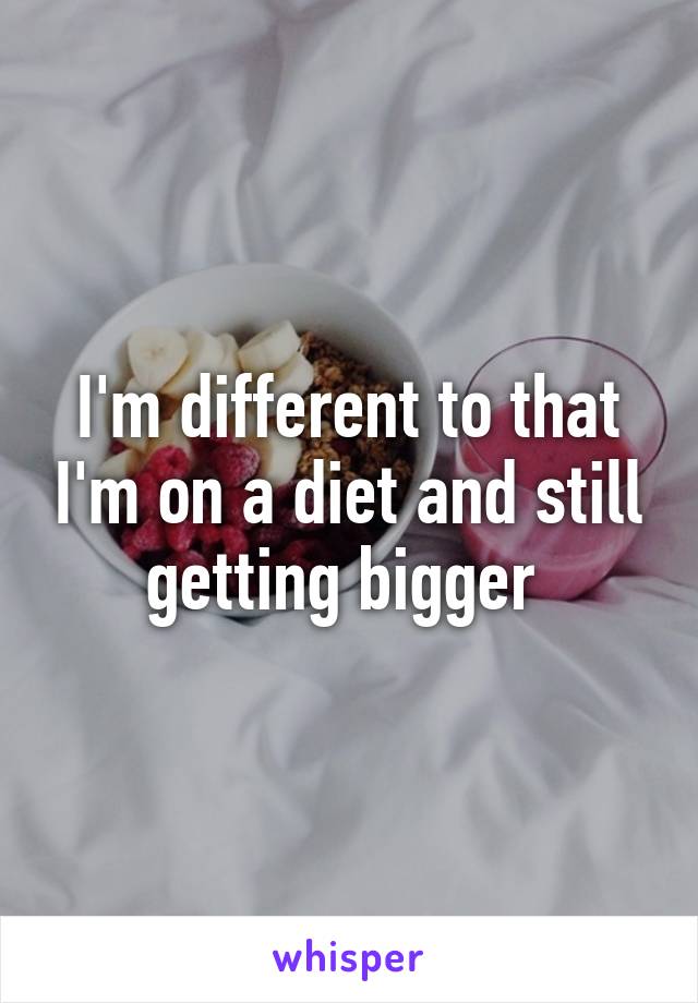 I'm different to that I'm on a diet and still getting bigger 