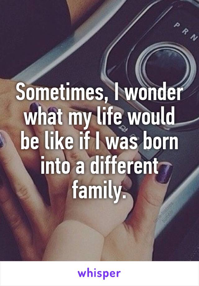 Sometimes, I wonder what my life would be like if I was born into a different family.