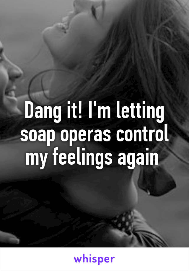 Dang it! I'm letting soap operas control my feelings again 