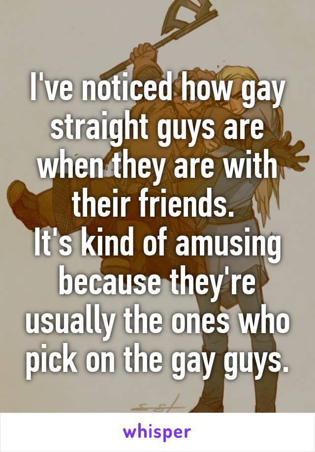 I've noticed how gay straight guys are when they are with their friends. 
It's kind of amusing because they're usually the ones who pick on the gay guys.