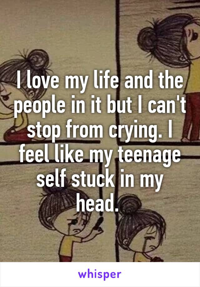 I love my life and the people in it but I can't stop from crying. I feel like my teenage self stuck in my head. 