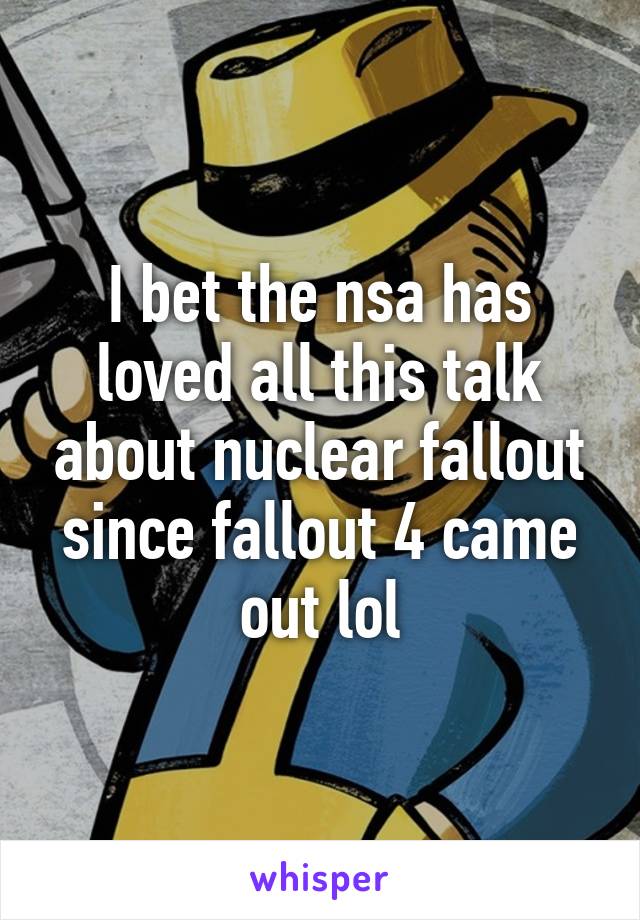 I bet the nsa has loved all this talk about nuclear fallout since fallout 4 came out lol