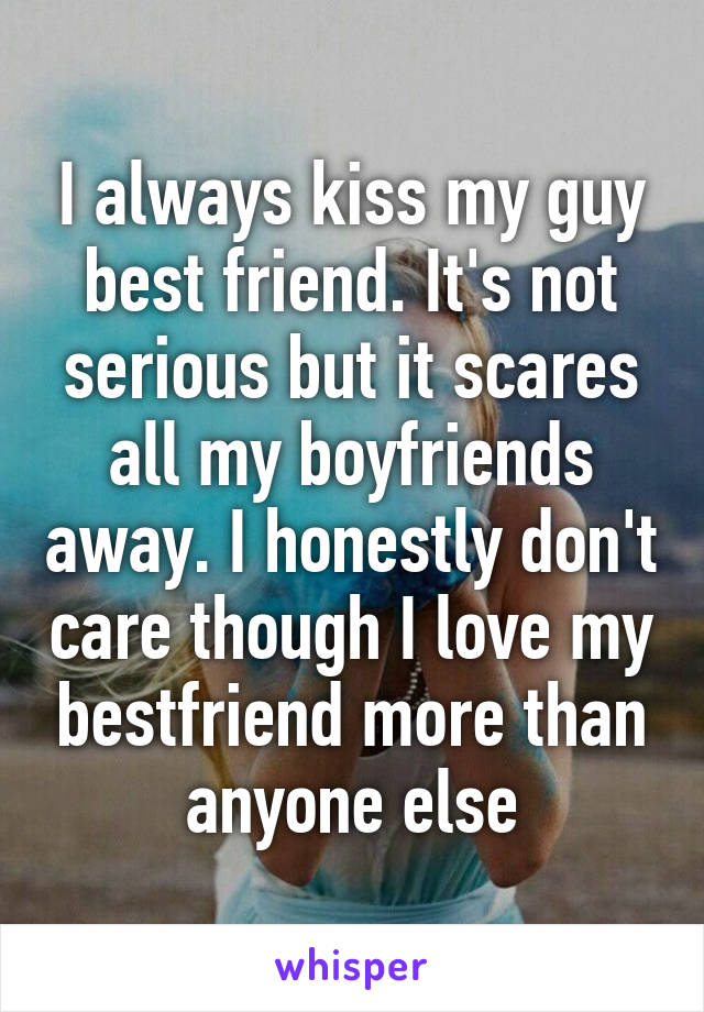 I always kiss my guy best friend. It's not serious but it scares all my boyfriends away. I honestly don't care though I love my bestfriend more than anyone else