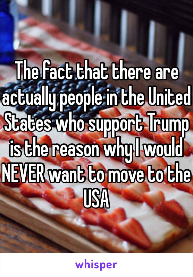 The fact that there are actually people in the United States who support Trump is the reason why I would NEVER want to move to the USA