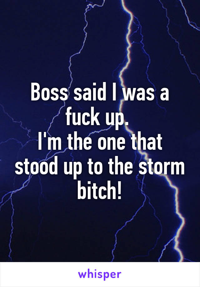 Boss said I was a fuck up. 
I'm the one that stood up to the storm bitch!