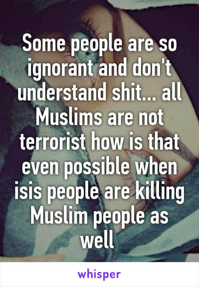 Some people are so ignorant and don't understand shit... all Muslims are not terrorist how is that even possible when isis people are killing Muslim people as well 