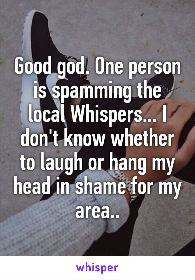 Good god. One person is spamming the local Whispers... I don't know whether to laugh or hang my head in shame for my area..