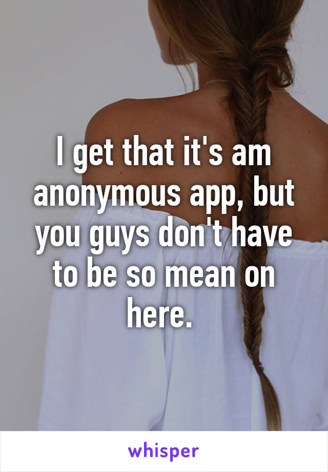 I get that it's am anonymous app, but you guys don't have to be so mean on here. 