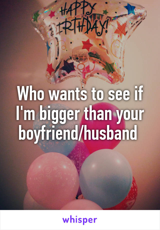 Who wants to see if I'm bigger than your boyfriend/husband 