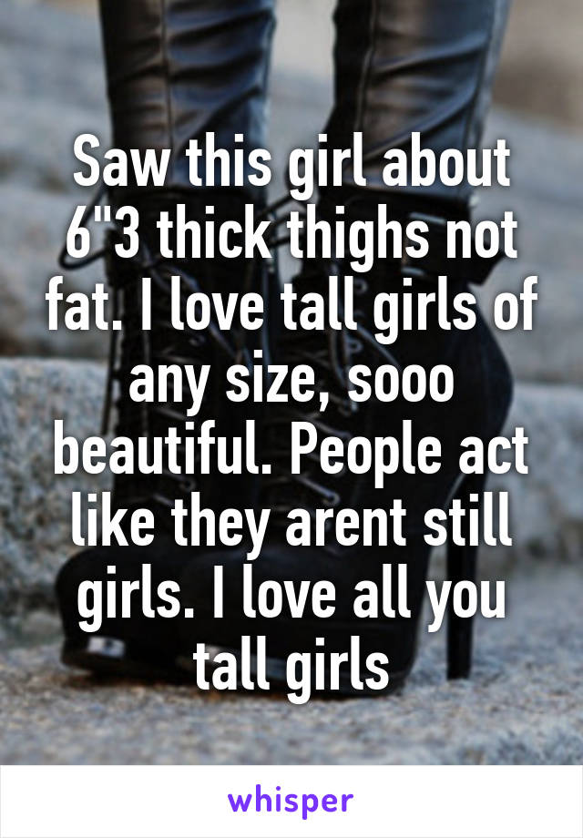 Saw this girl about 6"3 thick thighs not fat. I love tall girls of any size, sooo beautiful. People act like they arent still girls. I love all you tall girls