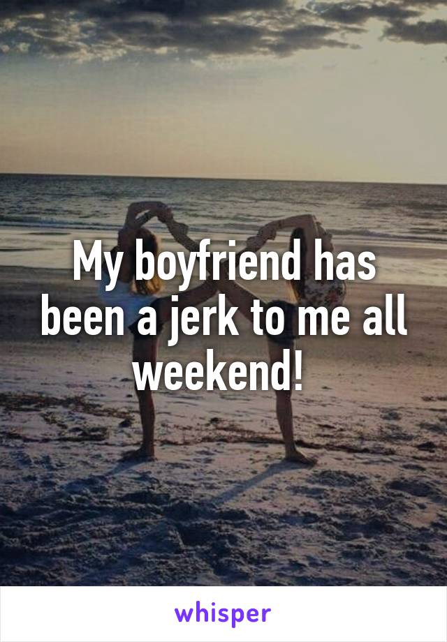 My boyfriend has been a jerk to me all weekend! 