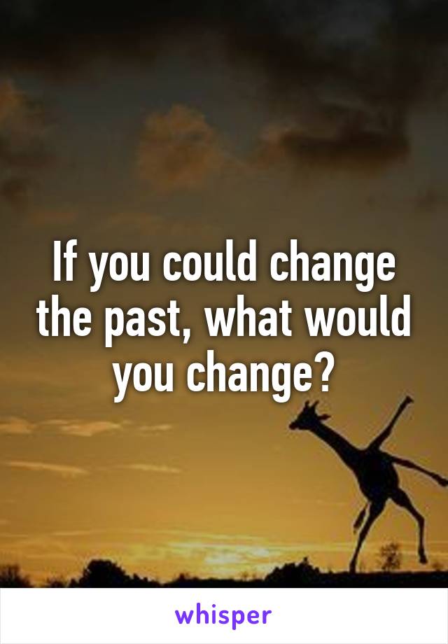 If you could change the past, what would you change?