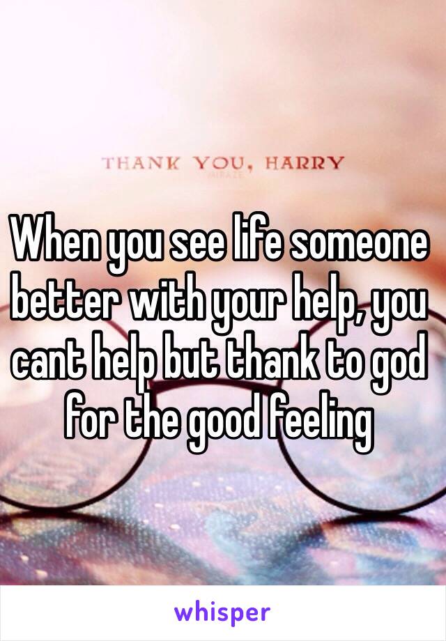 When you see life someone better with your help, you cant help but thank to god for the good feeling