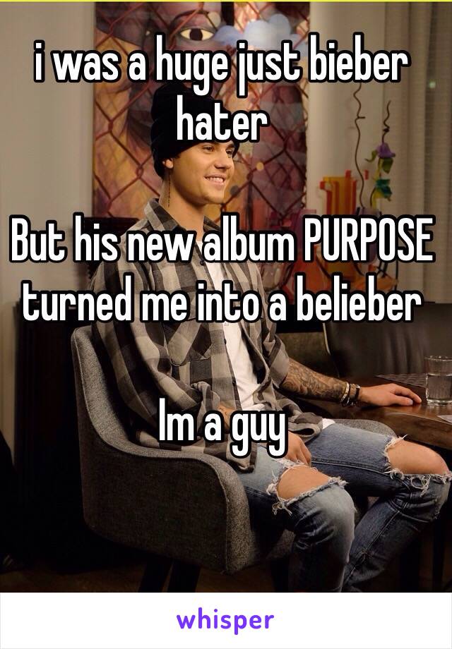 i was a huge just bieber hater

But his new album PURPOSE turned me into a belieber 

Im a guy 