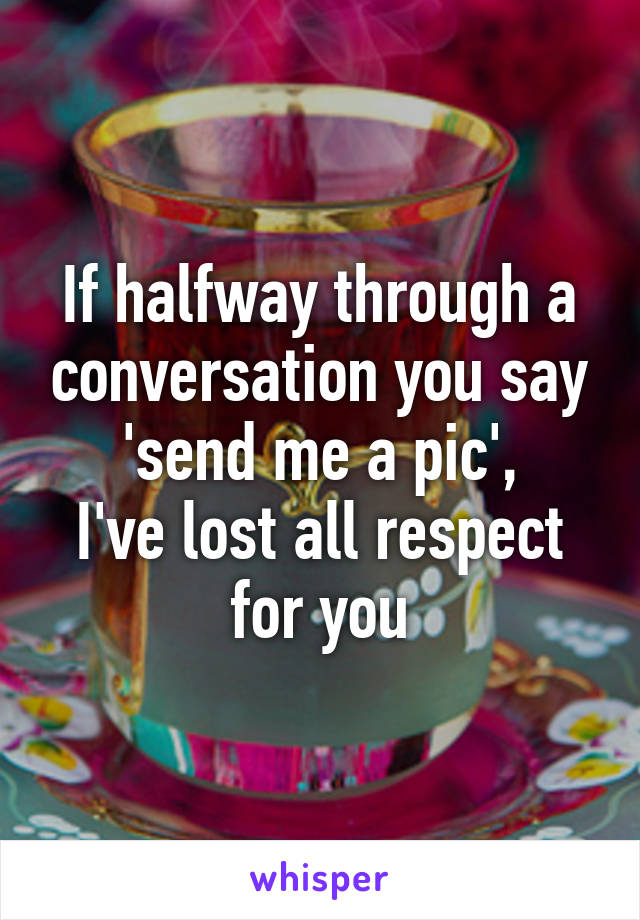 If halfway through a conversation you say 'send me a pic',
I've lost all respect for you