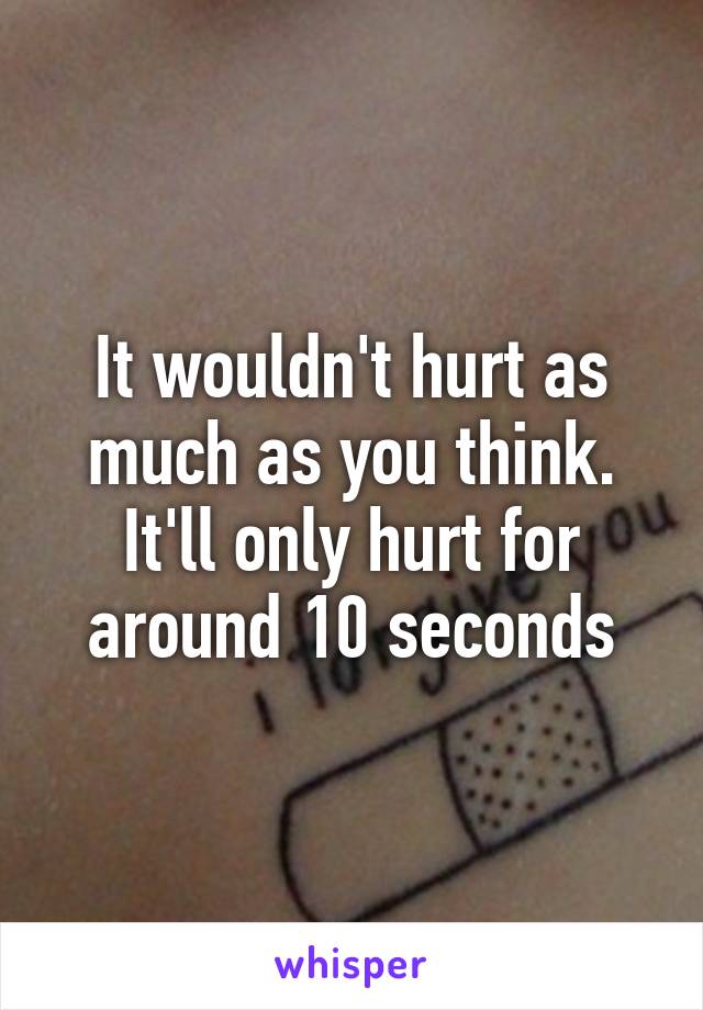 It wouldn't hurt as much as you think. It'll only hurt for around 10 seconds