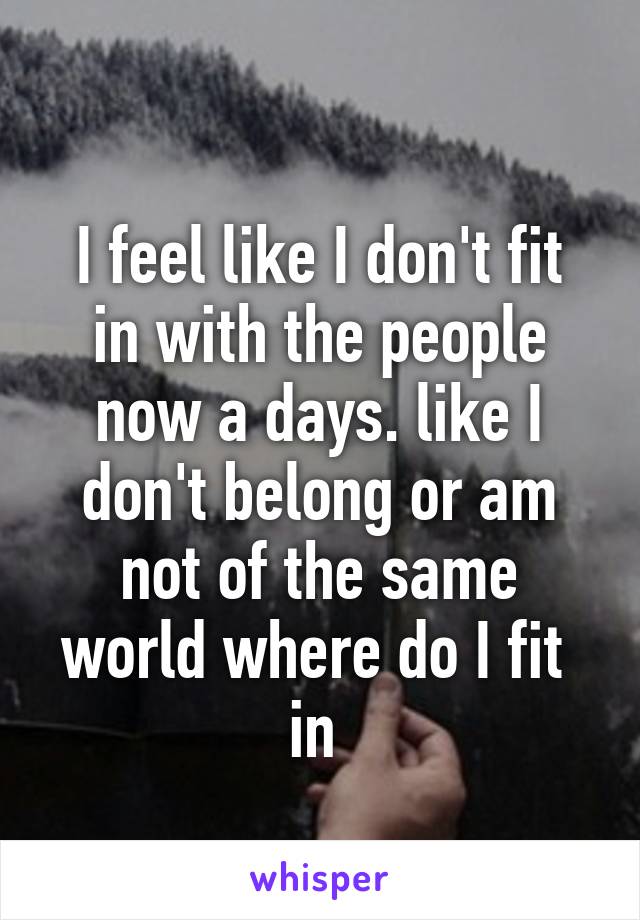 
I feel like I don't fit in with the people now a days. like I don't belong or am not of the same world where do I fit  in 