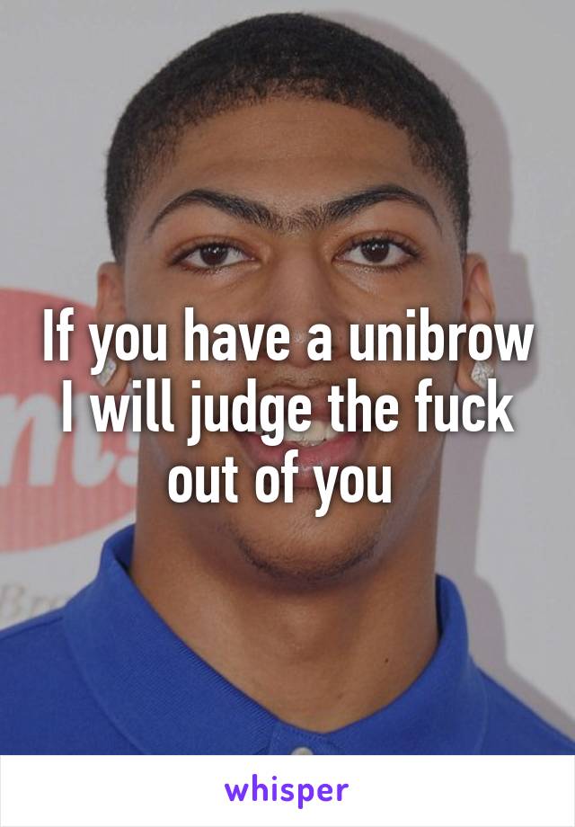 If you have a unibrow I will judge the fuck out of you 