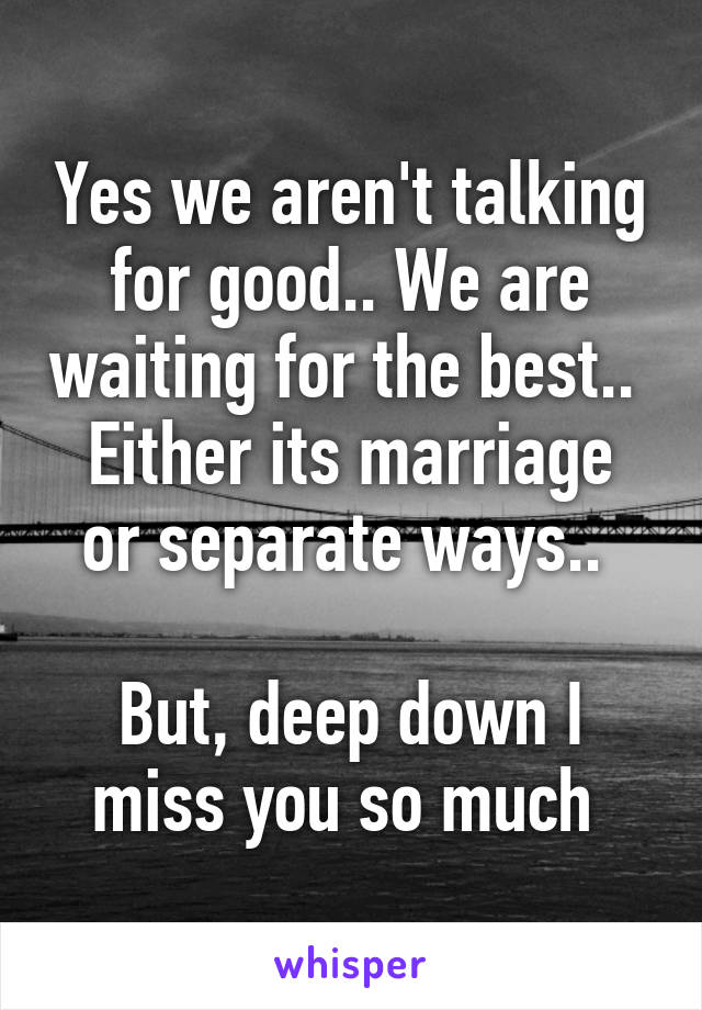 Yes we aren't talking for good.. We are waiting for the best.. 
Either its marriage or separate ways.. 

But, deep down I miss you so much 