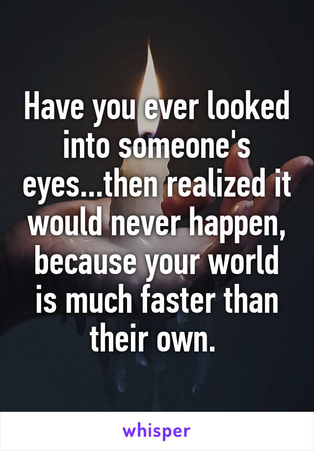 Have you ever looked into someone's eyes...then realized it would never happen, because your world is much faster than their own. 