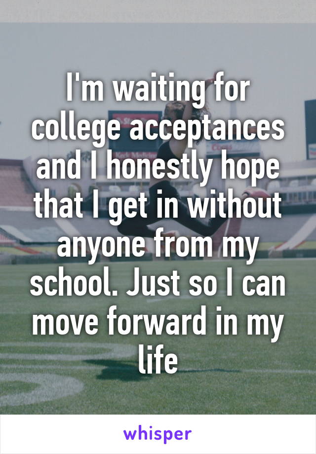 I'm waiting for college acceptances and I honestly hope that I get in without anyone from my school. Just so I can move forward in my life