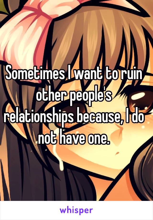 Sometimes I want to ruin other people's relationships because, I do not have one.