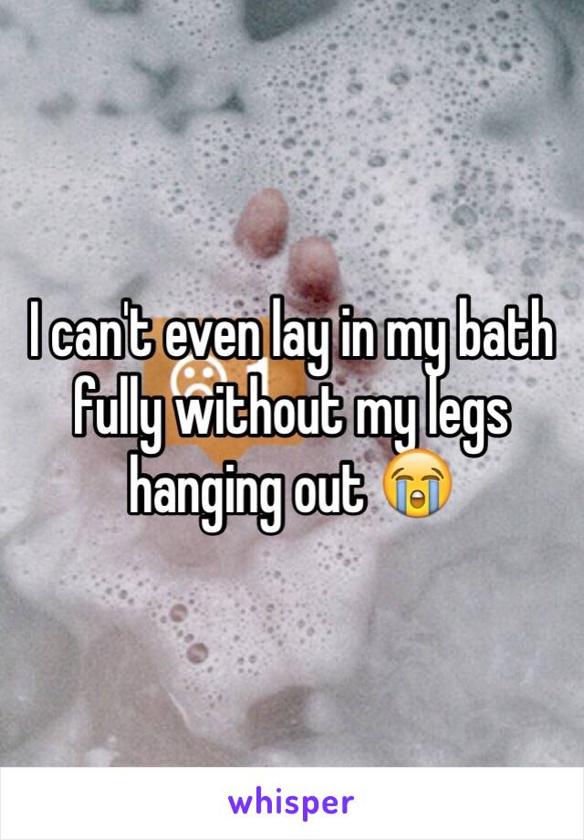 I can't even lay in my bath fully without my legs hanging out 😭 