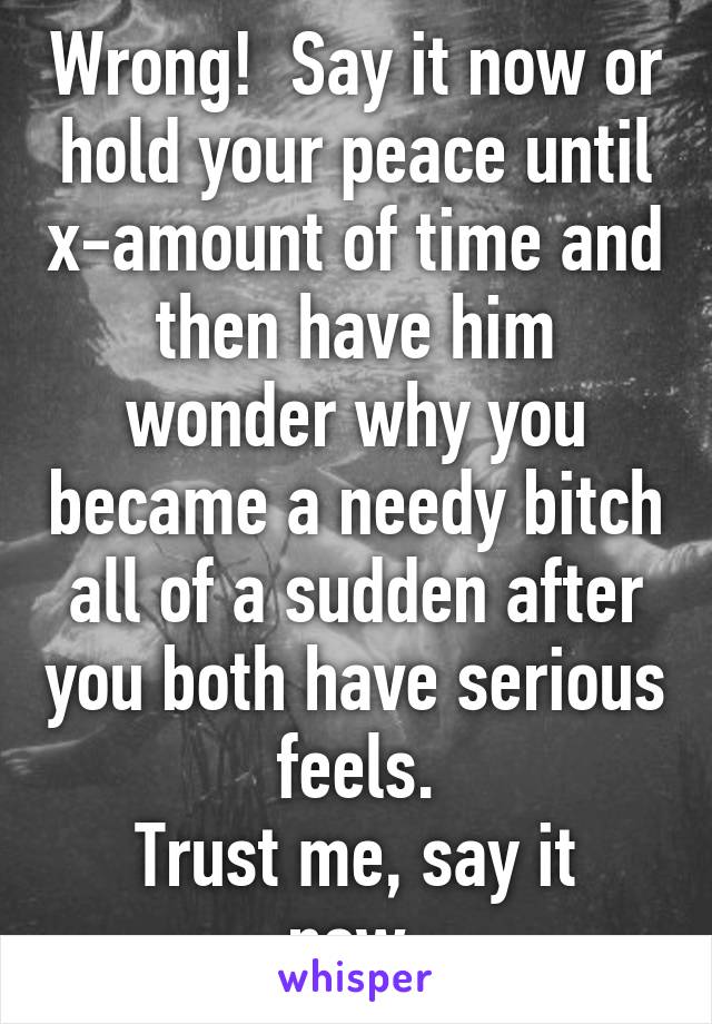 Wrong!  Say it now or hold your peace until x-amount of time and then have him wonder why you became a needy bitch all of a sudden after you both have serious feels.
Trust me, say it now.