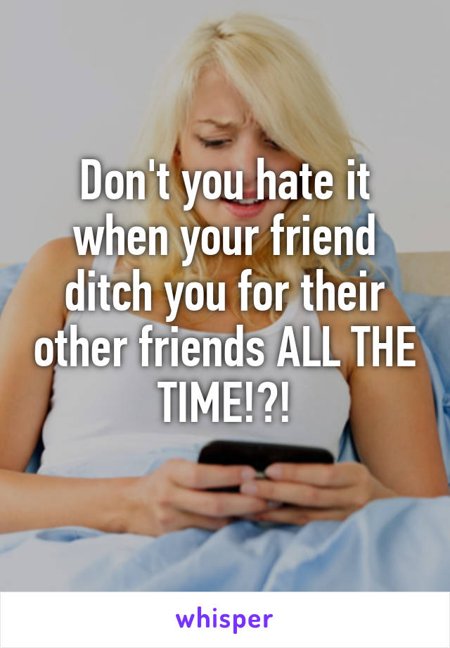 Don't you hate it when your friend ditch you for their other friends ALL THE TIME!?!
