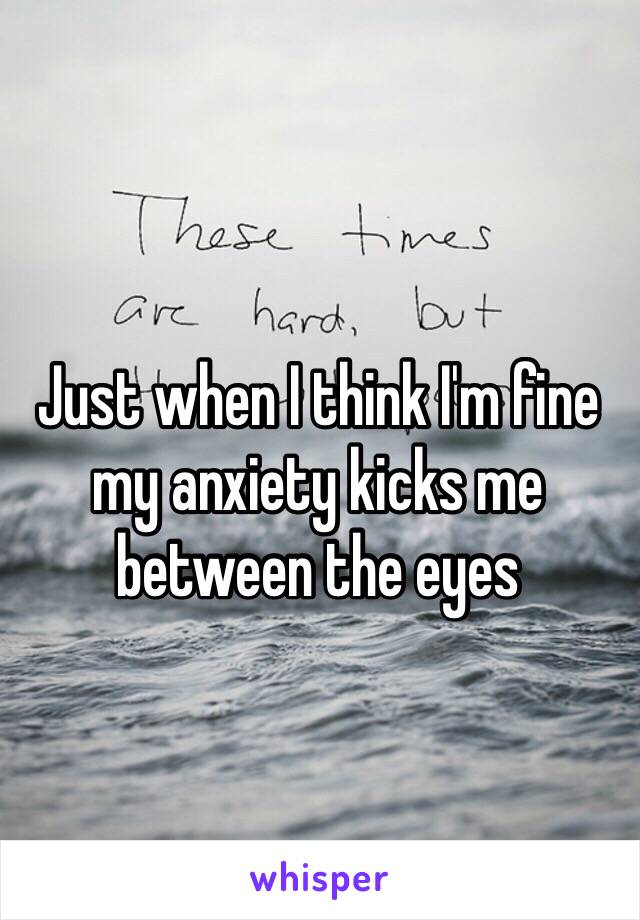 Just when I think I'm fine my anxiety kicks me between the eyes