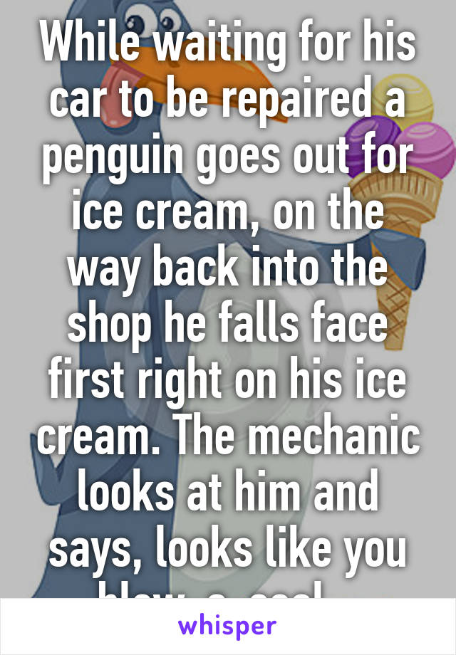 While waiting for his car to be repaired a penguin goes out for ice cream, on the way back into the shop he falls face first right on his ice cream. The mechanic looks at him and says, looks like you blew-a-seal...