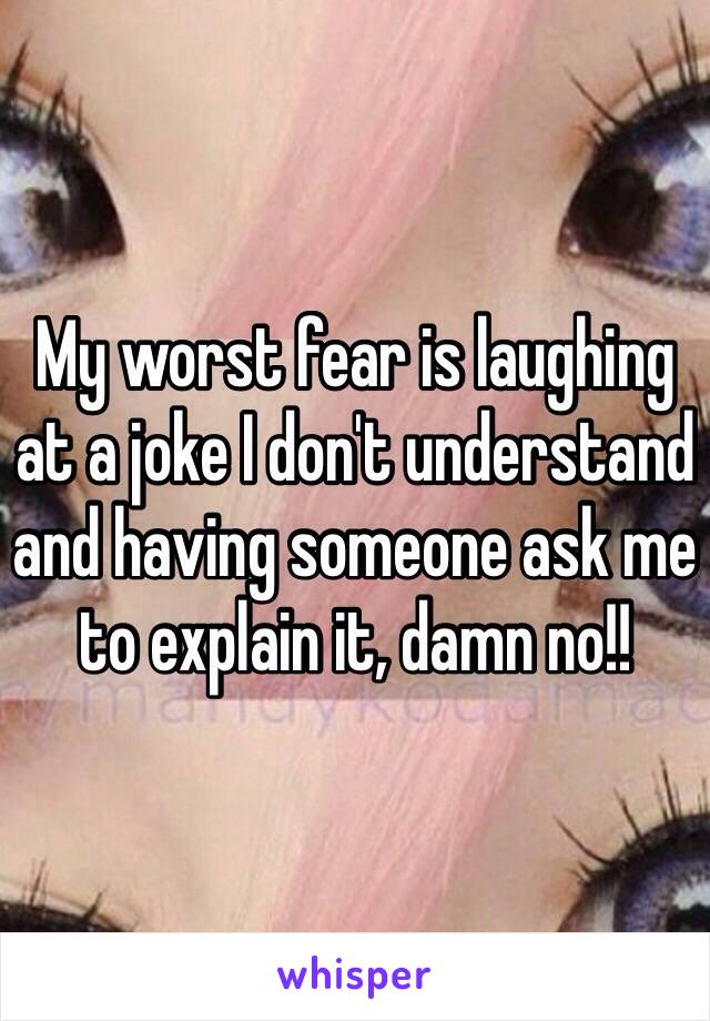 My worst fear is laughing at a joke I don't understand and having someone ask me to explain it, damn no!!