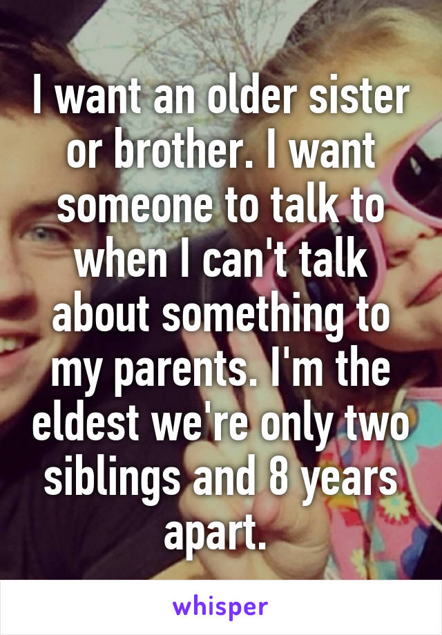 I want an older sister or brother. I want someone to talk to when I can't talk about something to my parents. I'm the eldest we're only two siblings and 8 years apart. 