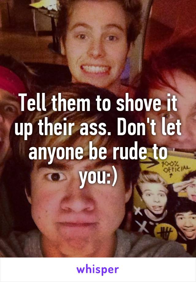 Tell them to shove it up their ass. Don't let anyone be rude to you:)