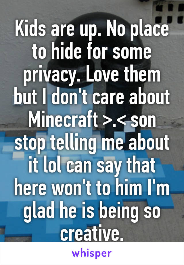 Kids are up. No place to hide for some privacy. Love them but I don't care about Minecraft >.< son stop telling me about it lol can say that here won't to him I'm glad he is being so creative.