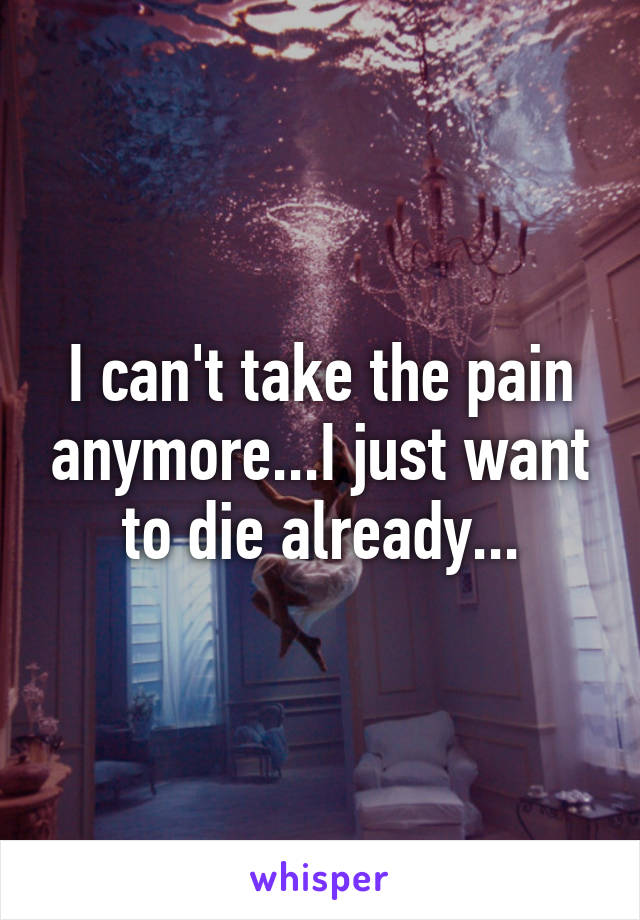 I can't take the pain anymore...I just want to die already...