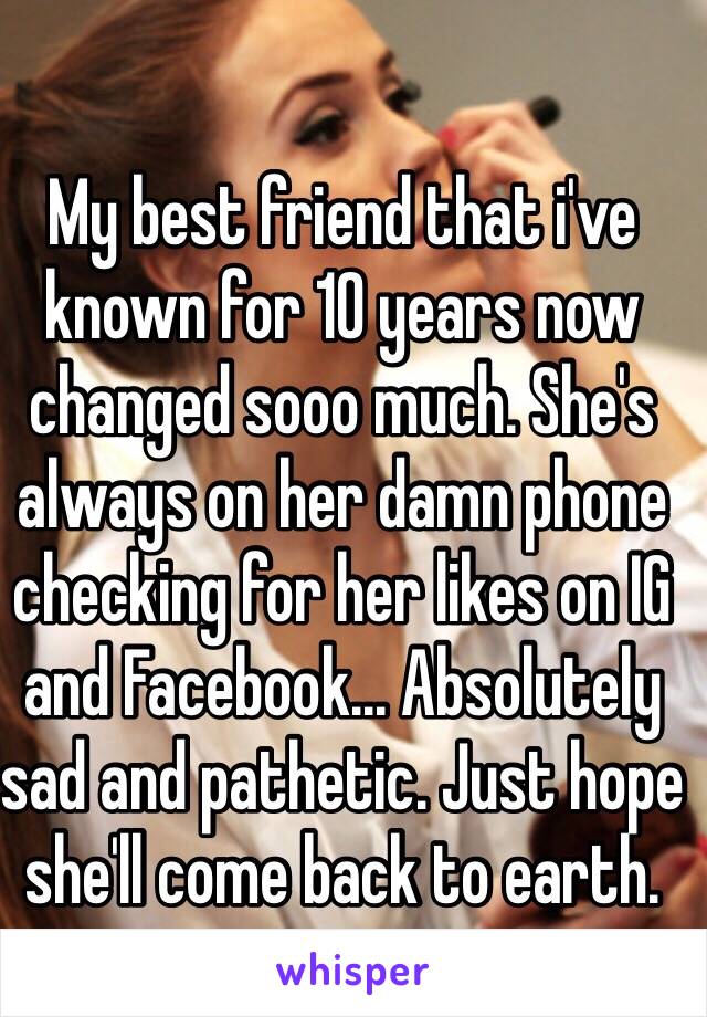 My best friend that i've known for 10 years now changed sooo much. She's always on her damn phone checking for her likes on IG and Facebook... Absolutely sad and pathetic. Just hope she'll come back to earth.